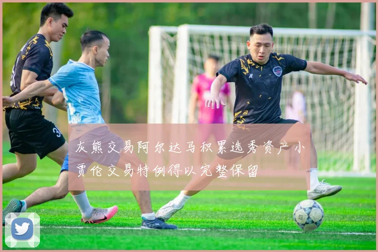 灰熊交易阿尔达马积累选秀资产小贾伦交易特例得以完整保留