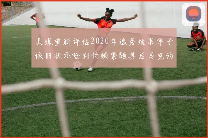 美媒重新评估2020年选秀结果华子依旧状元哈利伯顿紧随其后马克西位列探花