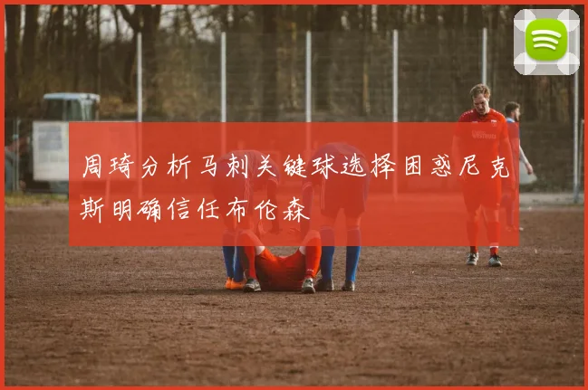 周琦分析马刺关键球选择困惑尼克斯明确信任布伦森