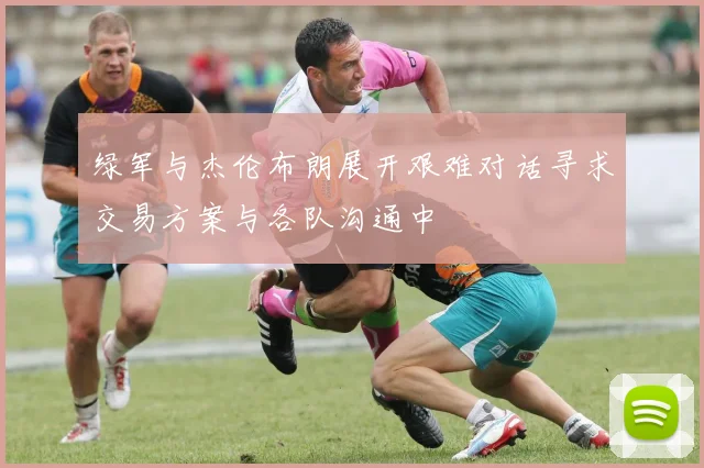 绿军与杰伦布朗展开艰难对话寻求交易方案与各队沟通中