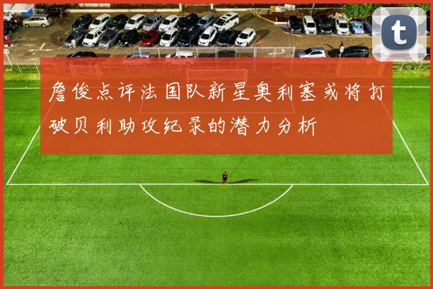 詹俊点评法国队新星奥利塞或将打破贝利助攻纪录的潜力分析