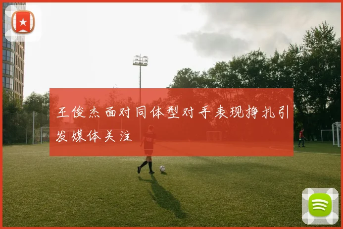 王俊杰面对同体型对手表现挣扎引发媒体关注