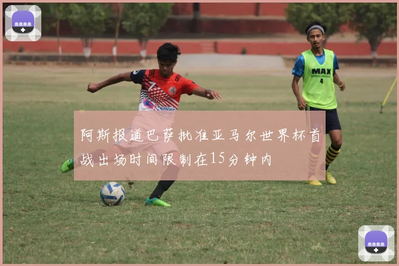 阿斯报道巴萨批准亚马尔世界杯首战出场时间限制在15分钟内