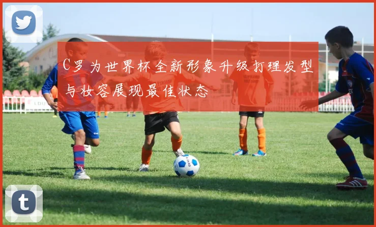 C罗为世界杯全新形象升级打理发型与妆容展现最佳状态