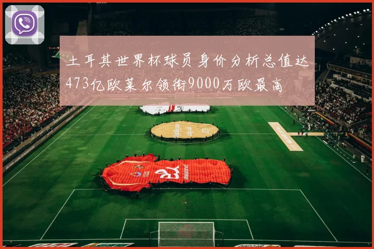 土耳其世界杯球员身价分析总值达473亿欧莱尔领衔9000万欧最高