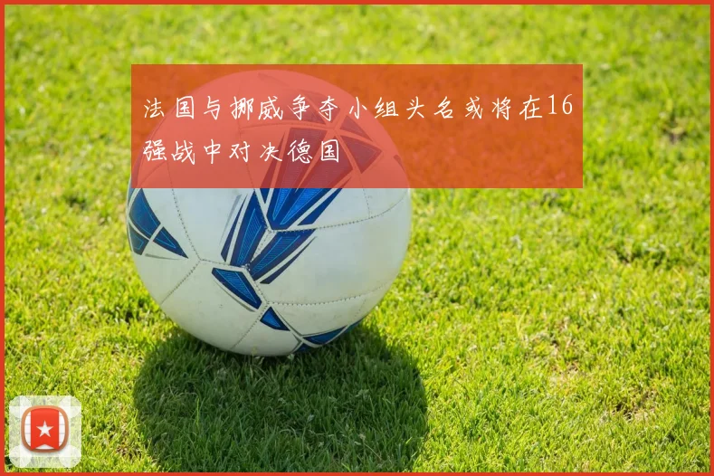 法国与挪威争夺小组头名或将在16强战中对决德国