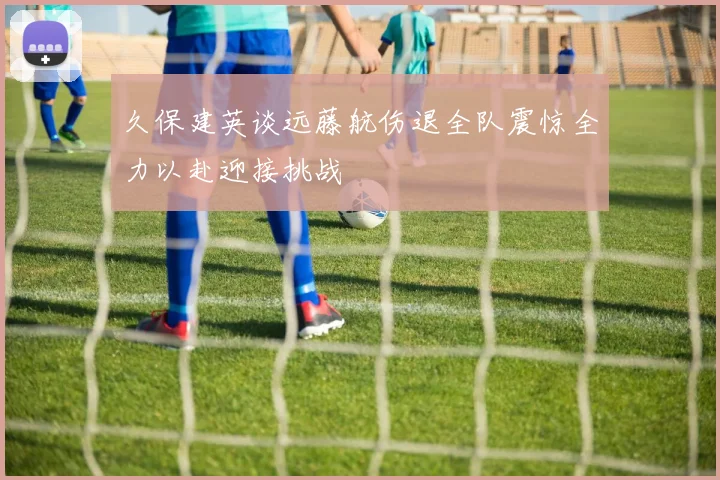 久保建英谈远藤航伤退全队震惊全力以赴迎接挑战