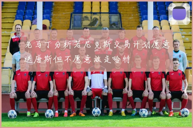 老马丁分析若尼克斯交易计划愿意送唐斯但不愿意放走哈特