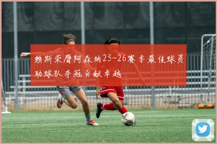 赖斯荣膺阿森纳25-26赛季最佳球员助球队夺冠贡献卓越