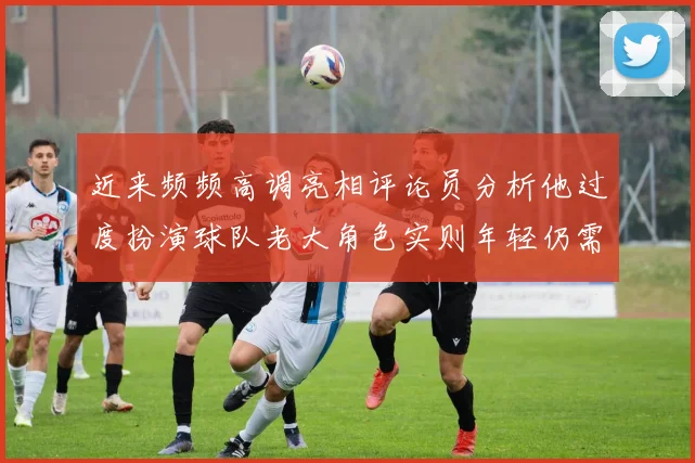 近来频频高调亮相评论员分析他过度扮演球队老大角色实则年轻仍需成长