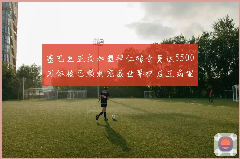 塞巴里正式加盟拜仁转会费达5500万体检已顺利完成世界杯后正式宣布