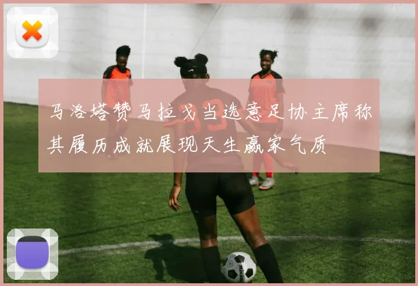 马洛塔赞马拉戈当选意足协主席称其履历成就展现天生赢家气质