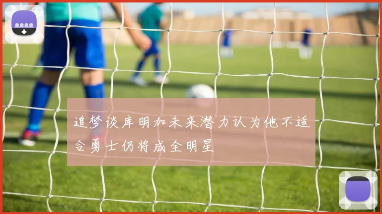 追梦谈库明加未来潜力认为他不适合勇士仍将成全明星