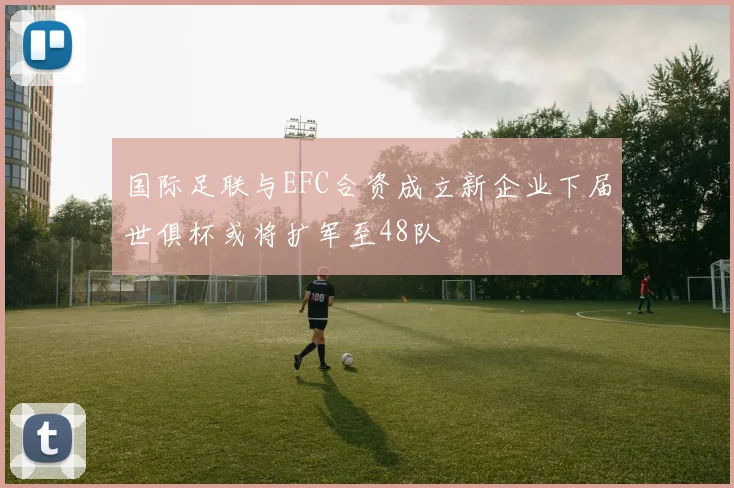 国际足联与EFC合资成立新企业下届世俱杯或将扩军至48队